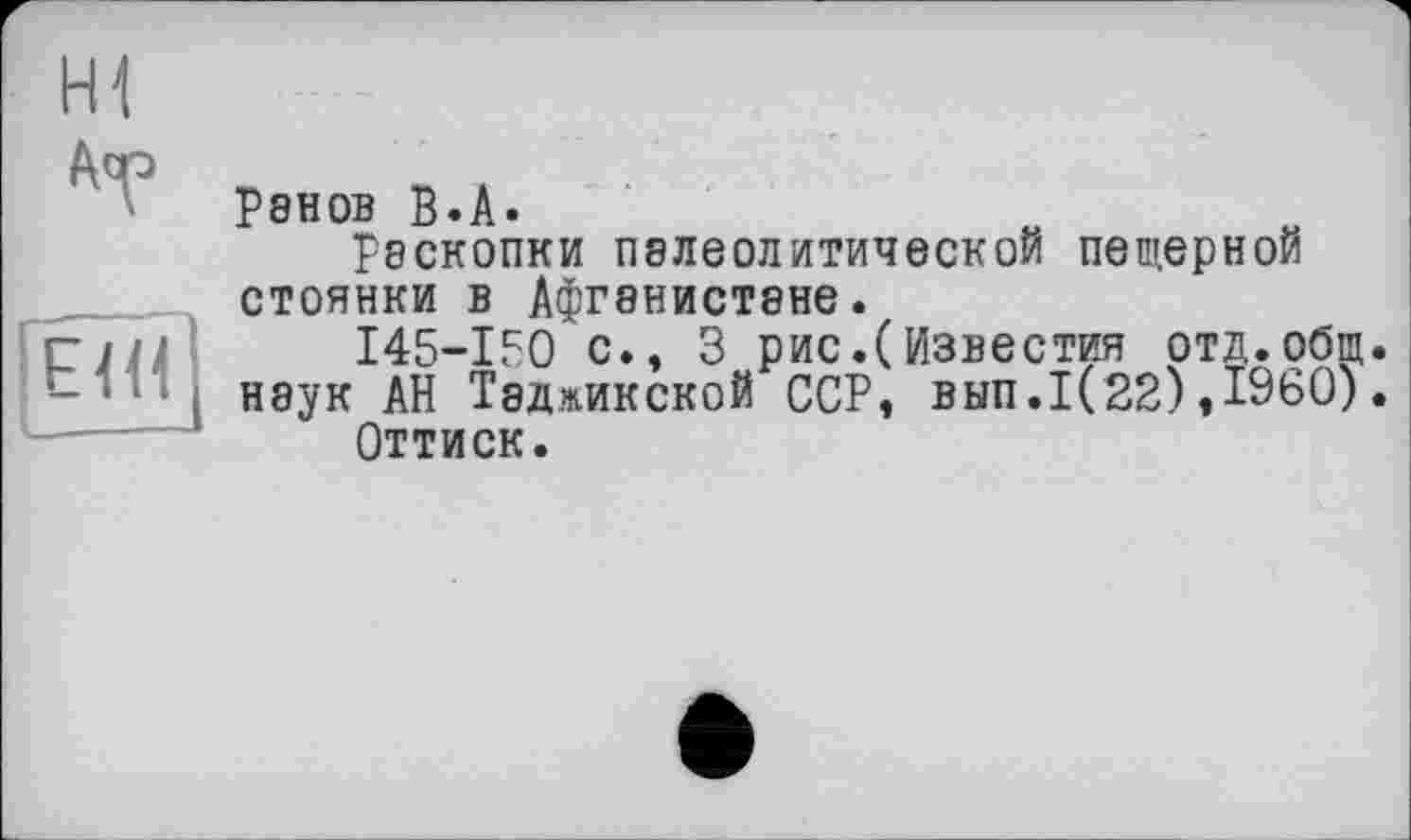 ﻿H1
A^
Е1И,
Ренов B.A.
рэскопки палеолитической пещерной стоянки В АфГ8НИСТ8НЄ.
I45-IF0 с., 3 рис.(Известия отд.общ.
наук АН Таджикской ССР» вып.1(22),1960).
Оттиск.